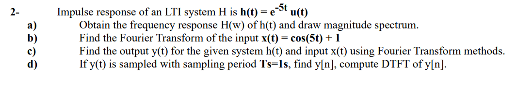 =e-St u(t)
Impulse response of an LTI system H is h(t) = e
Obtain the frequency response H(w) of h(t) and draw magnitude spectrum.
Find the Fourier Transform of the input x(t) = cos(5t) + 1
Find the output y(t) for the given system h(t) and input x(t) using Fourier Transform methods.
If y(t) is sampled with sampling period Ts=1s, find y[n], compute DTFT of y[n].
2-
a)
