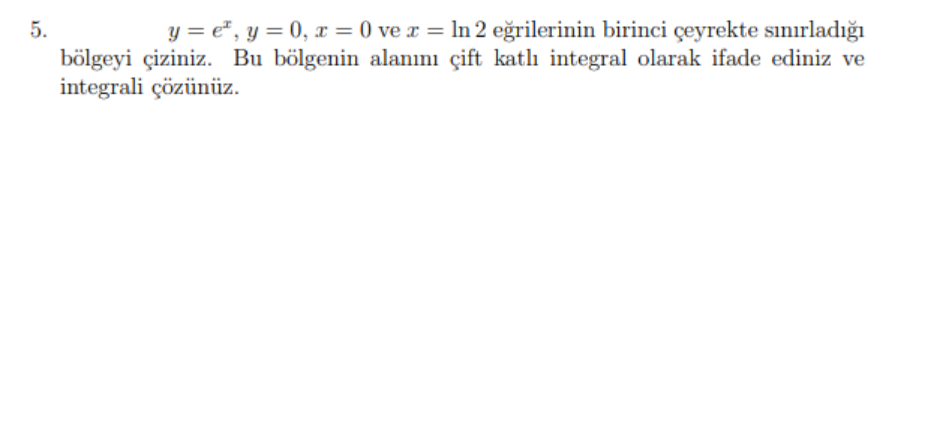 5.
y = e", y = 0, x = 0 ve x = ln 2 eğrilerinin birinci çeyrekte sınırladığı
bölgeyi çiziniz. Bu bölgenin alanını çift katlı integral olarak ifade ediniz ve
integrali çözünüz.
