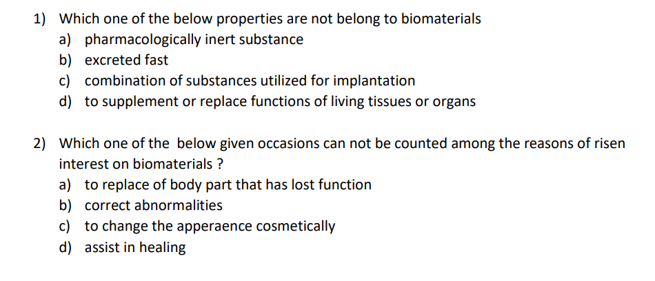 1) Which one of the below properties are not belong to biomaterials
a) pharmacologically inert substance
b) excreted fast
c) combination of substances utilized for implantation
d) to supplement or replace functions of living tissues or organs
2) Which one of the below given occasions can not be counted among the reasons of risen
interest on biomaterials ?
a) to replace of body part that has lost function
b) correct abnormalities
c) to change the apperaence cosmetically
d) assist in healing
