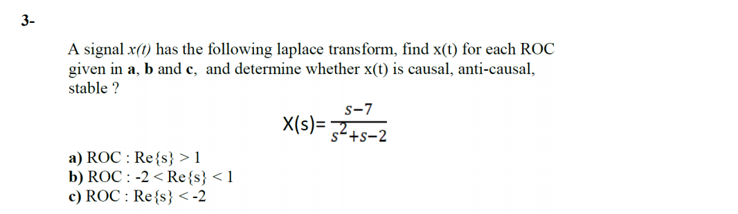 3-
A signal x(t) has the following laplace transform, find x(t) for each ROC
given in a, b and c, and determine whether x(t) is causal, anti-causal,
stable ?
s-7
X(s)= 7
s+s-2
a) ROC : Re{s} > 1
b) ROC : -2 < Re{s} < 1
c) ROC : Re{s} < -2
