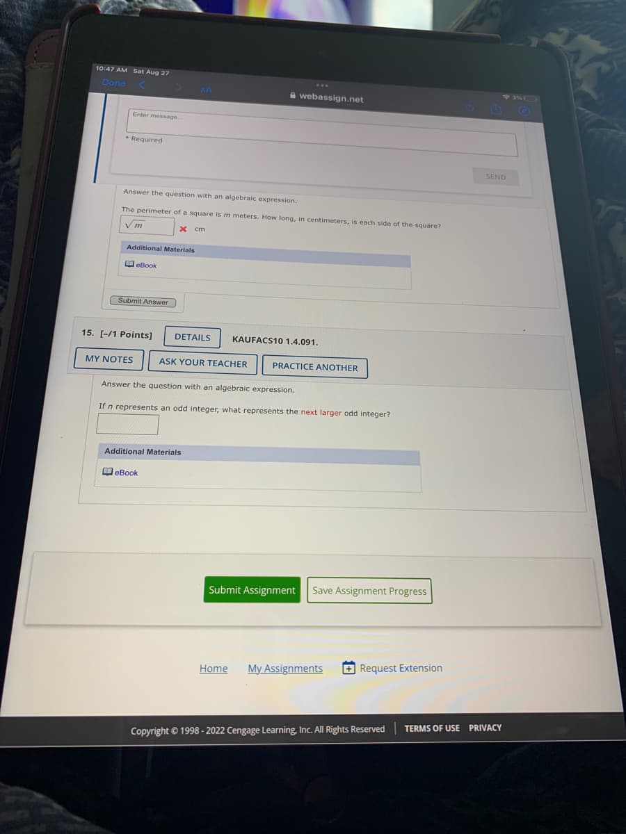 10:47 AM Sat Aug 27
Done
Enter message.
* Required
Answer the question with an algebraic expression.
The perimeter of a square is m meters. How long, in centimeters,
Vm
x cm
Additional Materials
eBook
Submit Answer
15. [-/1 Points] DETAILS
MY NOTES
webassign.net
ASK YOUR TEACHER
Additional Materials
eBook
KAUFACS10 1.4.091.
PRACTICE ANOTHER
Answer the question with an algebraic expression.
If n represents an odd integer, what represents the next larger odd integer?
each side of the square?
Submit Assignment Save Assignment Progress
Home My Assignments
Request Extension
Copyright © 1998-2022 Cengage Learning, Inc. All Rights Reserved
93% 0
SEND
TERMS OF USE PRIVACY