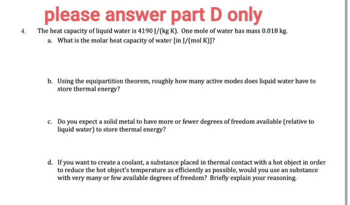 please answer part D only
4.
The heat capacity of liquid water is 4190 J/(kg K). One mole of water has mass 0.018 kg.
a. What is the molar heat capacity of water [in J/(mol K)]?
b. Using the equipartition theorem, roughly how many active modes does liquid water have to
store thermal energy?
c. Do you expect a solid metal to have more or fewer degrees of freedom available (relative to
liquid water) to store thermal energy?
d. If you want to create a coolant, a substance placed in thermal contact with a hot object in order
to reduce the hot object's temperature as efficiently as possible, would you use an substance
with very many or few available degrees of freedom? Briefly explain your reasoning.