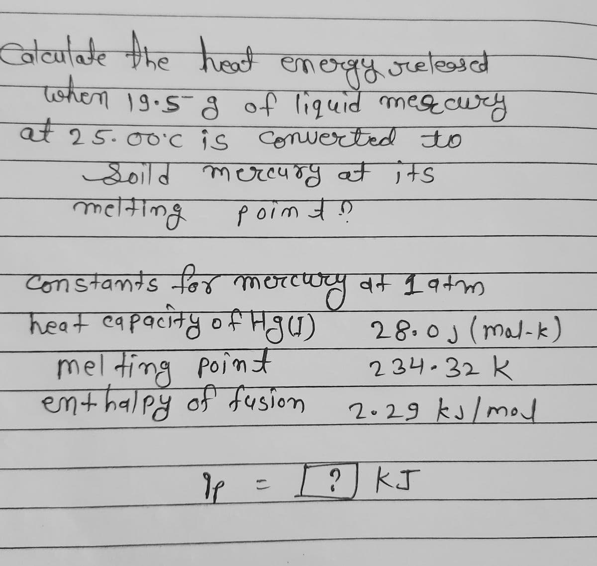 Calcutate the hot
emergy.oreleasd
of liquid megcury
at 25.00'c is conwerted to
उुनाब लण्ल्पम्पु वस 1मड
१४ज्ज
twhen 19.5-8
एकंजा
Soild
melting
P ०rm बेछ
uy dt 1atm
28.0j (mal-k)
234.32 K
constands for merco
heat eapacity ofHgu)
melti
ng poin f
enthalpy of fusion
2.29 ks/mod
[ ? KJ
