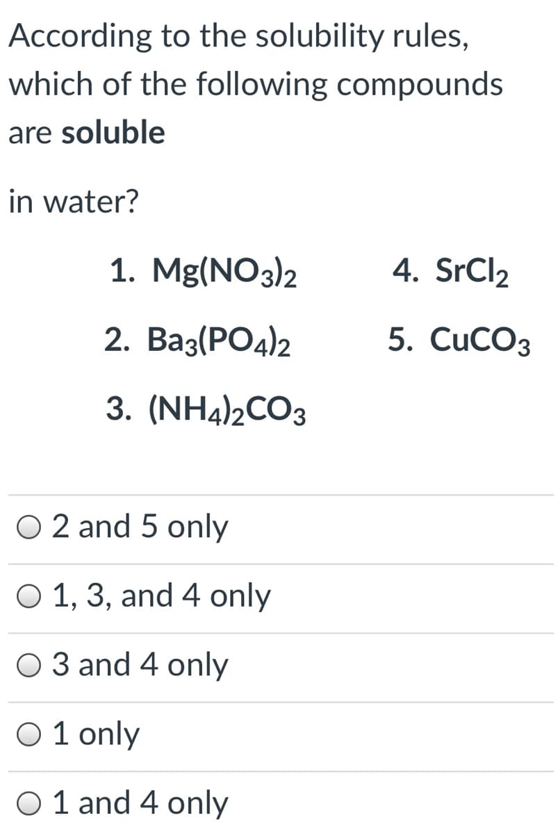 According to the solubility rules,
which of the following compounds
are soluble
in water?
1. Mg(NO3)2
4. SrCl2
2. Вaз(PОд)2
5. CuCOз
3. (NH4)2CO3
O 2 and 5 only
O 1, 3, and 4 only
O 3 and 4 only
Ο1 only
O 1 and 4 only
