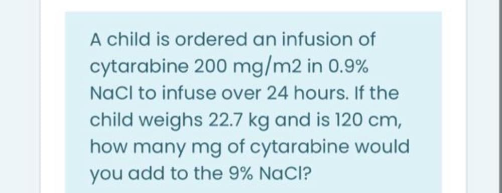 A child is ordered an infusion of
cytarabine 200 mg/m2 in 0.9%
NaCl to infuse over 24 hours. If the
child weighs 22.7 kg and is 120 cm,
how many mg of cytarabine would
you add to the 9% NaCl?
