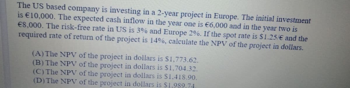 The US based company is investing in a 2-year project in Europe. The initial investment
is €10,000. The expected cash inflow in the year one is €6,000 and in the year two is
€8,000. The risk-free rate in US is 3% and Europe 2%. If the spot rate is $1.25/€ and the
required rate of return of the project is 14%, calculate the NPV of the project in dollars.
(A) The NPV of the project in dollars is $1,773.62.
(B) The NPV of the project in dollars is $1.704.32.
(C) The NPV of the project in dollars is $1,418.90.
(D)The NPV of the project in dollars is $1,989,74
