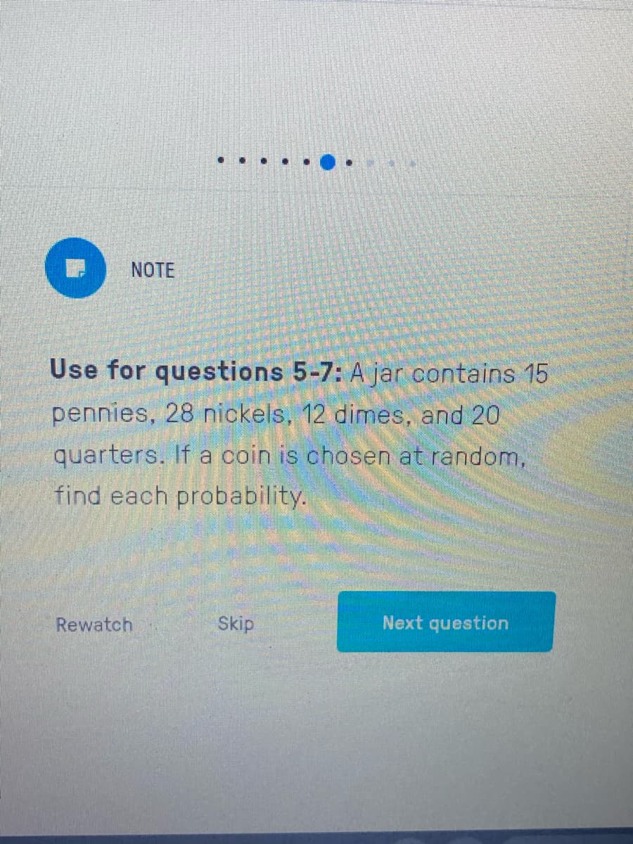 NOTE
Use for questions 5-7: A jar contains 15
pennies, 28 nickels, 12 dimes, and 20
quarters, If a coin is chosen at random,
find each probability.
Rewatch
Skip
Next question
