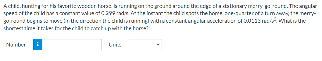 A child, hunting for his favorite wooden horse, is running on the ground around the edge of a stationary merry-go-round. The angular
speed of the child has a constant value of 0.299 rad/s. At the instant the child spots the horse, one-quarter of a turn away, the merry-
go-round begins to move (in the direction the child is running) with a constant angular acceleration of 0.0113 rad/s². What is the
shortest time it takes for the child to catch up with the horse?
Number i
Units