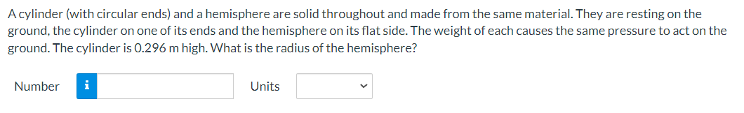 A cylinder (with circular ends) and a hemisphere are solid throughout and made from the same material. They are resting on the
ground, the cylinder on one of its ends and the hemisphere on its flat side. The weight of each causes the same pressure to act on the
ground. The cylinder is 0.296 m high. What is the radius of the hemisphere?
Number i
Units
