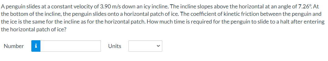 A penguin slides at a constant velocity of 3.90 m/s down an icy incline. The incline slopes above the horizontal at an angle of 7.26°. At
the bottom of the incline, the penguin slides onto a horizontal patch of ice. The coefficient of kinetic friction between the penguin and
the ice is the same for the incline as for the horizontal patch. How much time is required for the penguin to slide to a halt after entering
the horizontal patch of ice?
Number i
Units