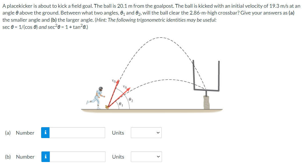 A placekicker is about to kick a field goal. The ball is 20.1 m from the goalpost. The ball is kicked with an initial velocity of 19.3 m/s at an
angle above the ground. Between what two angles, 0₁ and 02, will the ball clear the 2.86-m-high crossbar? Give your answers as (a)
the smaller angle and (b) the larger angle. (Hint: The following trigonometric identities may be useful:
sec = 1/(cos) and sec²0 = 1 + tan²0.)
(a) Number
(b) Number i
vo
Units
Units
0₂