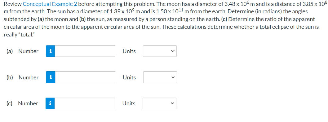 Review Conceptual Example 2 before attempting this problem. The moon has a diameter of 3.48 x 106 m and is a distance of 3.85 x 108
m from the earth. The sun has a diameter of 1.39 x 10⁹ m and is 1.50 x 1011 m from the earth. Determine (in radians) the angles
subtended by (a) the moon and (b) the sun, as measured by a person standing on the earth. (c) Determine the ratio of the apparent
circular area of the moon to the apparent circular area of the sun. These calculations determine whether a total eclipse of the sun is
really "total."
(a) Number i
(b) Number
(c) Number
i
Units
Units
Units