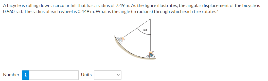 A bicycle is rolling down a circular hill that has a radius of 7.49 m. As the figure illustrates, the angular displacement of the bicycle is
0.960 rad. The radius of each wheel is 0.449 m. What is the angle (in radians) through which each tire rotates?
Number i
Units
rad