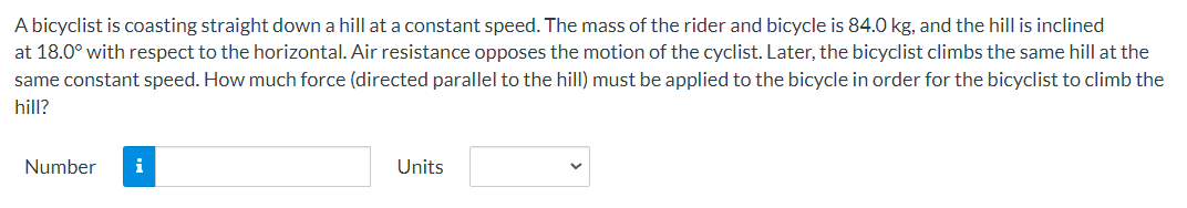 A bicyclist is coasting straight down a hill at a constant speed. The mass of the rider and bicycle is 84.0 kg, and the hill is inclined
at 18.0° with respect to the horizontal. Air resistance opposes the motion of the cyclist. Later, the bicyclist climbs the same hill at the
same constant speed. How much force (directed parallel to the hill) must be applied to the bicycle in order for the bicyclist to climb the
hill?
Number i
Units