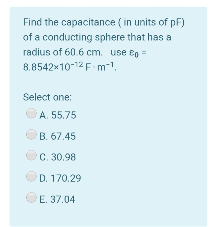 Find the capacitance ( in units of pF)
of a conducting sphere that has a
radius of 60.6 cm. use ɛo =
8.8542x10-12E:m¯1.
Select one:
A. 55.75
B. 67.45
C. 30.98
D. 170.29
E. 37.04
