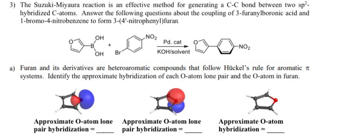 3) The Suzuki-Miyaura reaction is an effective method for generating a C-C bond between two sp²-
hybridized C-atoms. Answer the following questions about the coupling of 3-furanylboronic acid and
1-bromo-4-nitrobenzene to form 3-(4'-nitrophenyl)furan
он
NO2
Pd. cat
-NO2
KOH/solvent
он
Br
a) Furan and its derivatives are heteroaromatic compounds that follow Hückel's rule for aromatic t
systems. Identify the approximate hybridization of each O-atom lone pair and the O-atom in furan.
Approximate O-atom lone Approximate O-atom lone
pair hybridization =,
Approximate O-atom
hybridization =
pair hybridization =
