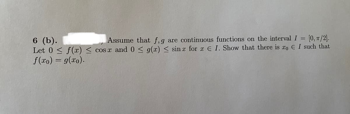 6 (b).
Let 0 < f(x) < cos x and 0 < g(x) < sin x for x E I. Show that there is ro E I such that
f(ro) = g(xo).
Assume that f,g are continuous functions on the interval I = [0, T/2].
