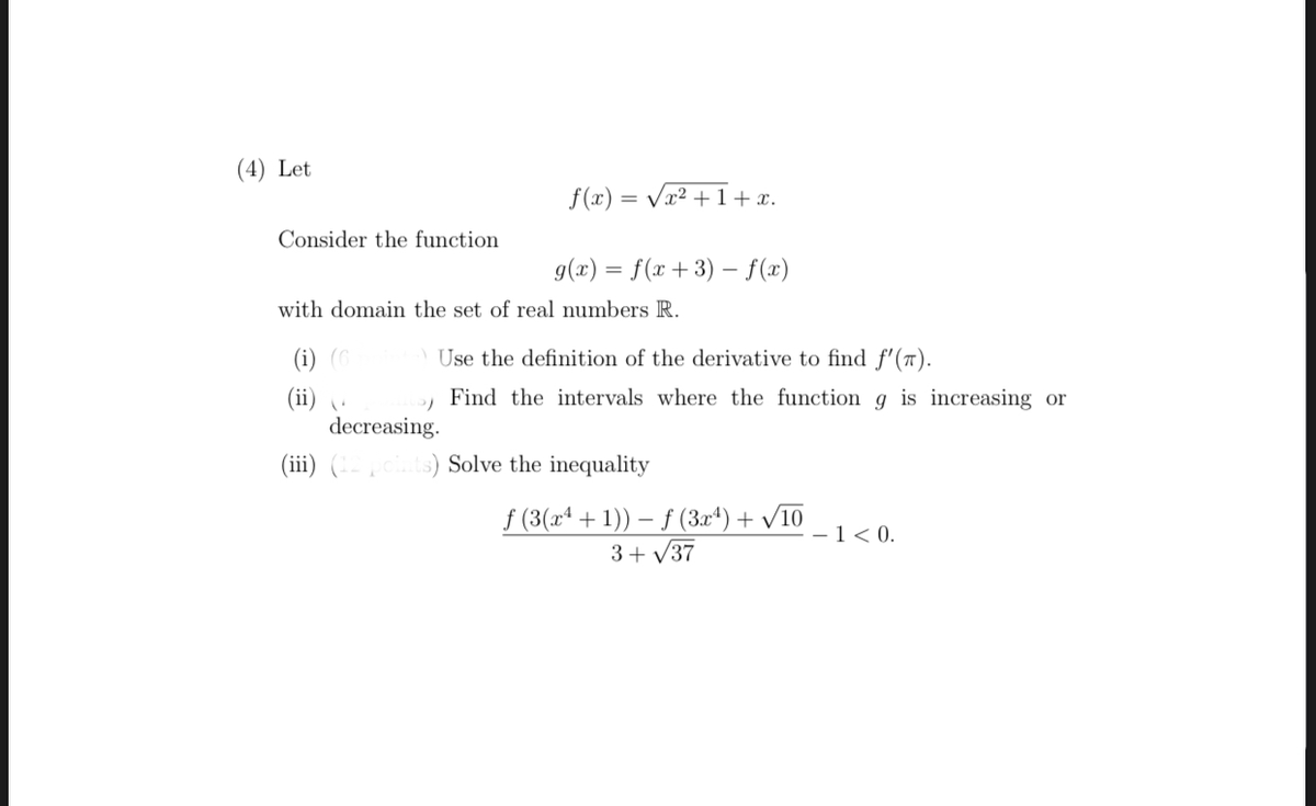 (4) Let
f (x) = Vx² + 1 +x.
Consider the function
g(x) = f(x+3) – f(x)
with domain the set of real numbers R.
(i) (C
Use the definition of the derivative to find f'(™).
Find the intervals where the function g is increasing or
(ii) .
decreasing.
(iii) (--ts) Solve the inequality
f (3(xª + 1)) – ƒ (3x*) + /10
3+ V37
-1< 0.
