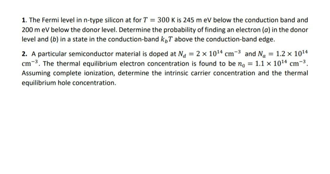 1. The Fermi level in n-type silicon at for T = 300 K is 245 m eV below the conduction band and
200 m eV below the donor level. Determine the probability of finding an electron (a) in the donor
level and (b) in a state in the conduction-band k„T above the conduction-band edge.
2. A particular semiconductor material is doped at Na = 2 x 1014 cm-3 and Na = 1.2 x 1014
cm-3. The thermal equilibrium electron concentration is found to be no = 1.1 x 1014 cm-3.
Assuming complete ionization, determine the intrinsic carrier concentration and the thermal
equilibrium hole concentration.
