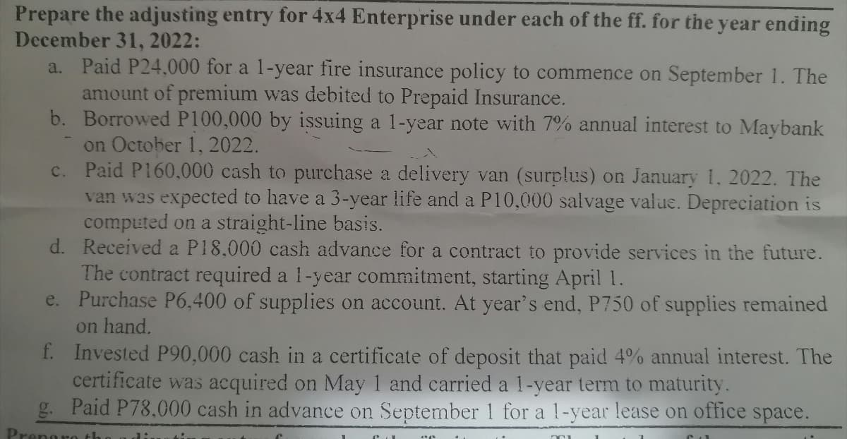 Prepare the adjusting entry for 4x4 Enterprise under each of the ff. for the year ending
December 31, 2022:
a. Paid P24,000 for a 1-year fire insurance policy to commence on September 1. The
amount of premium was debited to Prepaid Insurance.
b.
Borrowed P100,000 by issuing a 1-year note with 7% annual interest to Maybank
on October 1, 2022.
c.
Paid P160,000 cash to purchase a delivery van (surplus) on January 1, 2022. The
van was expected to have a 3-year life and a P10,000 salvage value. Depreciation is
computed on a straight-line basis.
d.
Received a P18,000 cash advance for a contract to provide services in the future.
The contract required a 1-year commitment, starting April 1.
e.
Purchase P6,400 of supplies on account. At year's end, P750 of supplies remained
on hand.
f.
Prens
Invested P90,000 cash in a certificate of deposit that paid 4% annual interest. The
certificate was acquired on May 1 and carried a 1-year term to maturity.
Paid P78.000 cash in advance on September 1 for a 1-year lease on office space.