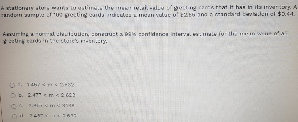 A stationery store wants to estimate the mean retail value of greeting cards that it has in its inventory. A
random sample of 100 greeting cards indicates a mean value of $2.55 and a standard deviation of $0.44.
Assuming a normal distribution, construct a 99% confidence interval estimate for the mean value of all
greeting cards in the store's inventory.
O a.
1.457 < m < 2.632
Ob.
2.477 < m < 2.623
O C.
2.857 < m < 3.138
d. 2.457 < m < 2.632
