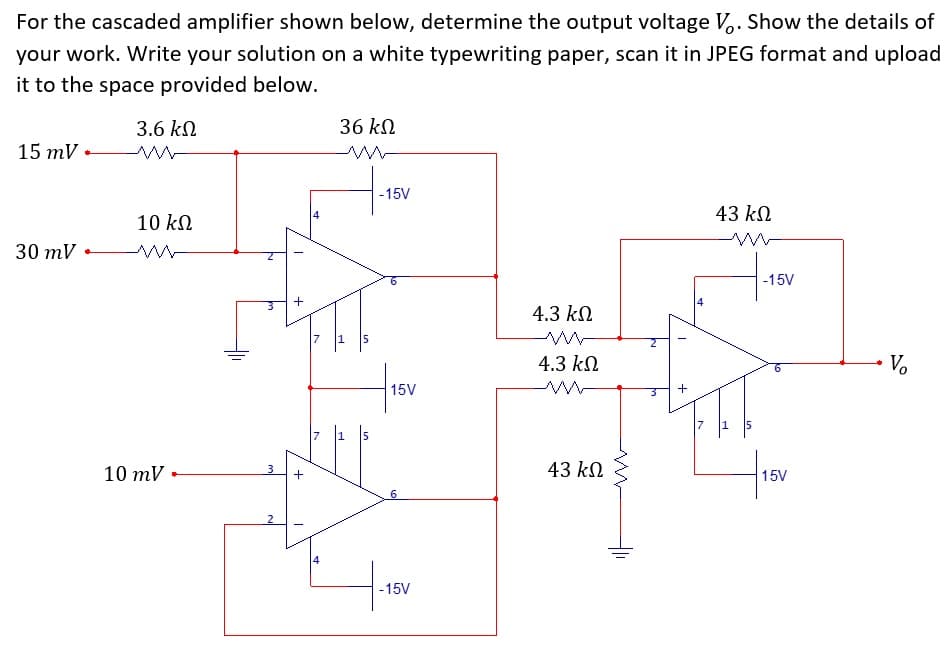 For the cascaded amplifier shown below, determine the output voltage V,. Show the details of
your work. Write your solution on a white typewriting paper, scan it in JPEG format and upload
it to the space provided below.
3.6 kN
36 kN
15 mV
-15V
43 kN
4
10 kN
30 mV
of
-15V
4.3 kN
4.3 kN
V.
15V
17
10 mV
3
43 kN
+
15V
6
2
-15V
