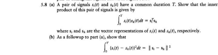 5.8 (a) A pair of signals s(t) and sat) have a common duration T. Show that the inner
product of this pair of signals is given by
| s,(t)s,(t)dt = ss
where s, and s, are the vector representations of s,(t) and sz(t), respectively.
(b) As a followup to part (a), show that
(s(t) - sa(t))*dt = |s, - s || 2
