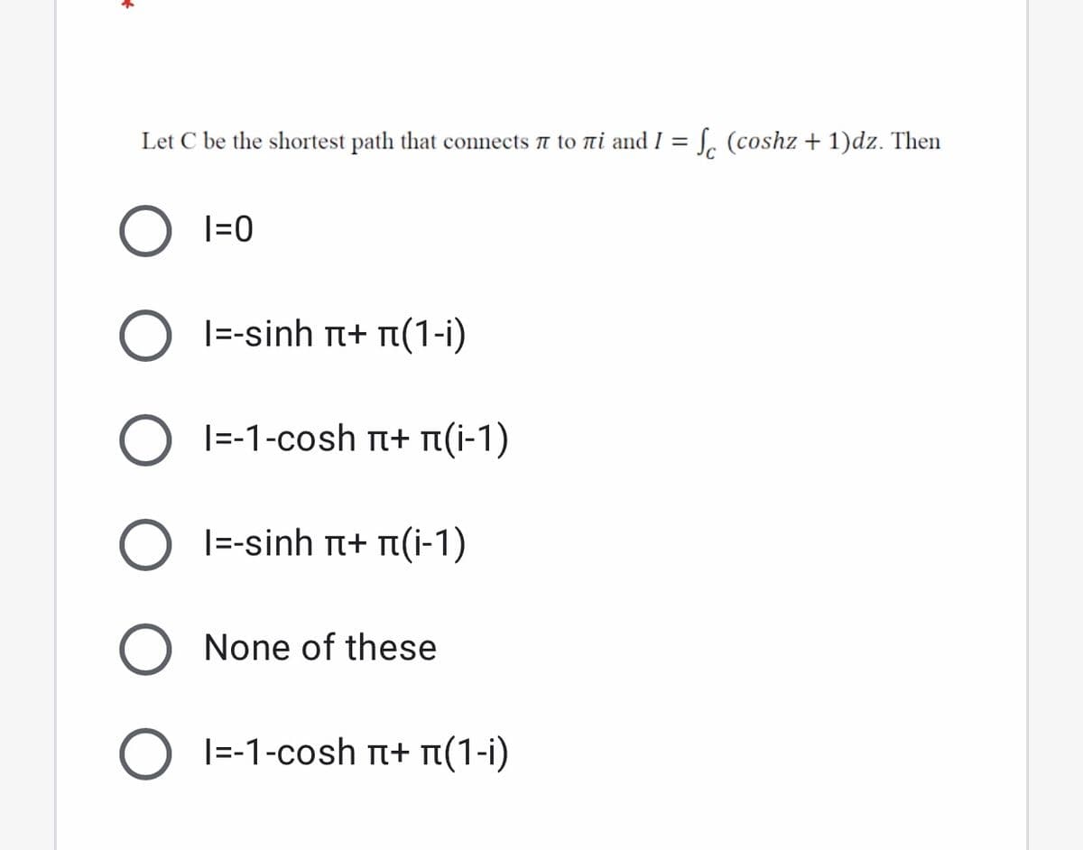 Let C be the shortest path that connects t to ni and I = S. (coshz + 1)dz. Then
|=0
|=-sinh n+ n(1-i)
1-1-cosh π+ π -1)
|=-sinh t+ n(i-1)
None of these
1-1-cosh π+ π(1-1)
