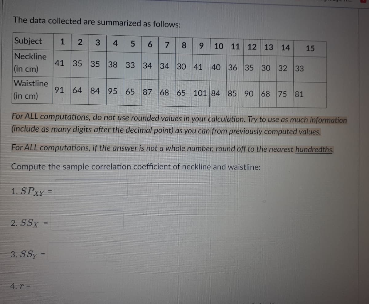 The data collected are summarized as follows:
Subject
1
2
3.
4
5
6.
7
10 11 12 13 14
8.
6.
15
Neckline
41 35 35 38 33 34 34 30 41
(in cm)
40 36 35 30 32 33
Waistline
91
64 84 95 65 87 68 65 101 84 85 90 68 75 81
(in cm)
For ALL computations, do not use rounded values in your calculation. Try to use as much information
(include as many digits after the decimal point) as you can from previously computed values.
For ALL computations, if the answer is not a whole number, round off to the nearest hundredths.
Compute the sample correlation coefficient of neckline and waistline:
1. SPXY =
%3D
2. SSx
%3D
3. SSy =
4. r =

