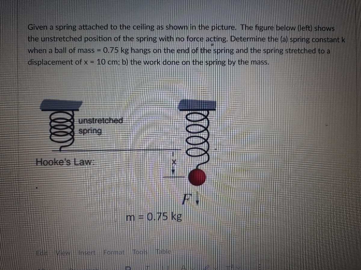 Given a spring attached to the ceiling as shown in the picture. The figure below (left) shows
the unstretched position of the spring with no force acting. Determine the (a) spring constant k
0.75 kg hangs on the end of the spring and the spring stretched to a
when a ball of mass =
displacement of x = 10 cm; b) the work done on the spring by the mass.
unstretched
spring
Hooke's Law:
m = 0.75 kg
Editi View Insert Format Tools
Table
0000
