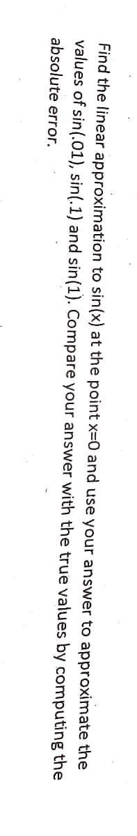 Find the linear approximation to sin(x) at the point x=0 and use your answer to approximate the
values of sin(.01), sin(.1) and sin(1). Compare your answer with the true values by computing the
absolute error.
