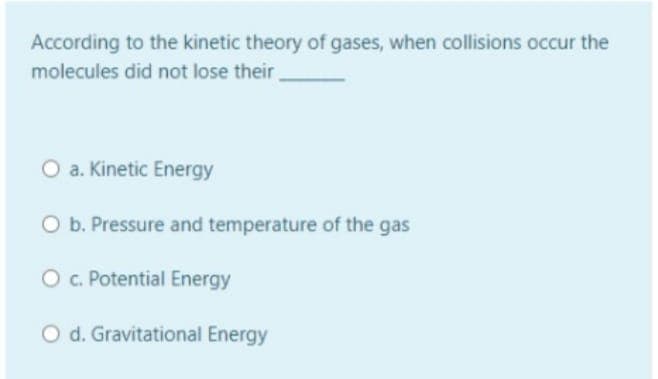 According to the kinetic theory of gases, when collisions occur the
molecules did not lose their
O a. Kinetic Energy
O b. Pressure and temperature of the gas
O. Potential Energy
O d. Gravitational Energy
