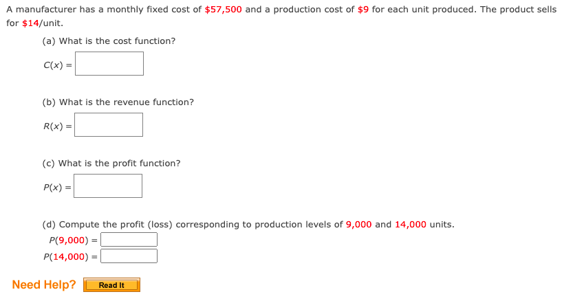 A manufacturer has a monthly fixed cost of $57,500 and a production cost of $9 for each unit produced. The product sells
for $14/unit.
(a) What is the cost function?
C(x) =
(b) What is the revenue function?
R(x) =
(c) What is the profit function?
P(x) =
(d) Compute the profit (loss) corresponding to production levels of 9,000 and 14,000 units.
P(9,000) =|
P(14,000) = |
Need Help?
Read It
