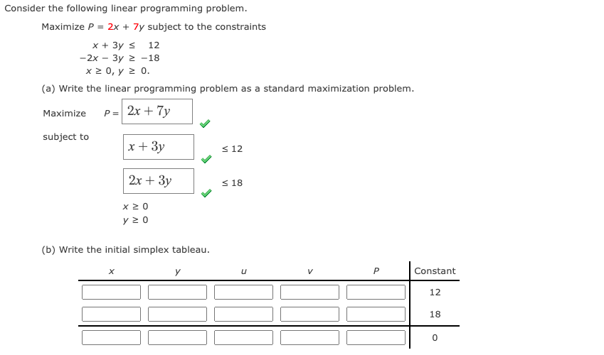 Consider the following linear programming problem.
Maximize P = 2x + 7y subject to the constraints
x + 3y s 12
-2x - 3y 2 -18
x 2 0, y 2 0.
(a) Write the linear programming problem as a standard maximization problem.
P= 2x + 7y
Maximize
subject to
x + 3y
< 12
2х + Зу
< 18
x 20
y 2 0
(b) Write the initial simplex tableau.
P
Constant
12
18
