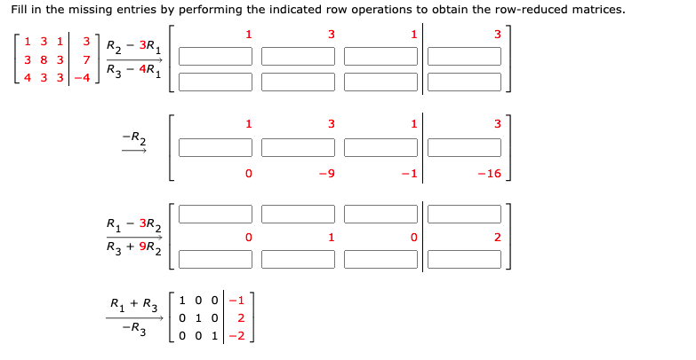 Fill in the missing entries by performing the indicated row operations to obtain the row-reduced matrices.
1.
3
3
1 3 1
3R1
R2
3 8 3
7
R3 - 4R,
1
4 3 3-4
3
-R2
-16
R1 - 3R,
R3 + 9R2
1.
1 0 0
-1
R + R3
0 1 0
2
-R3
-2
0 0 1
ITI
3.
