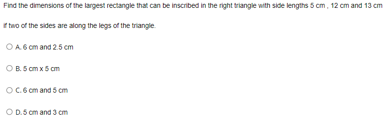 Find the dimensions of the largest rectangle that can be inscribed in the right triangle with side lengths 5 cm , 12 cm and 13 cm
if two of the sides are along the legs of the triangle.
O A. 6 cm and 2.5 cm
О В. 5 ст х 5 ст
OC.6 cm and 5 cm
O D. 5 cm and 3 cm
