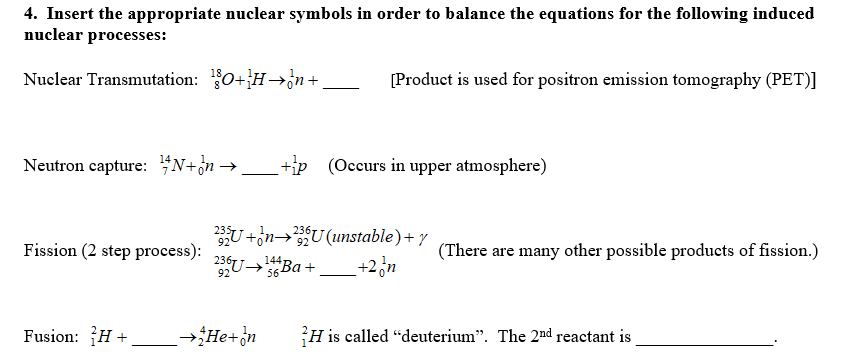 4. Insert the appropriate nuclear symbols in order to balance the equations for the following induced
nuclear processes:
Nuclear Transmutation: 0+H→n+
[Product is used for positron emission tomography (PET)]
Neutron capture: $N+òn→ _ +ip (Occurs in upper atmosphere)
U+on→U(unstable)+ y
U-Ba-
+2,n
Fission (2 step process):
(There are many other possible products of fission.)
144,
→Ba +
92
56
Fusion: H +
→He+n
H is called "deuterium". The 2nd reactant is
