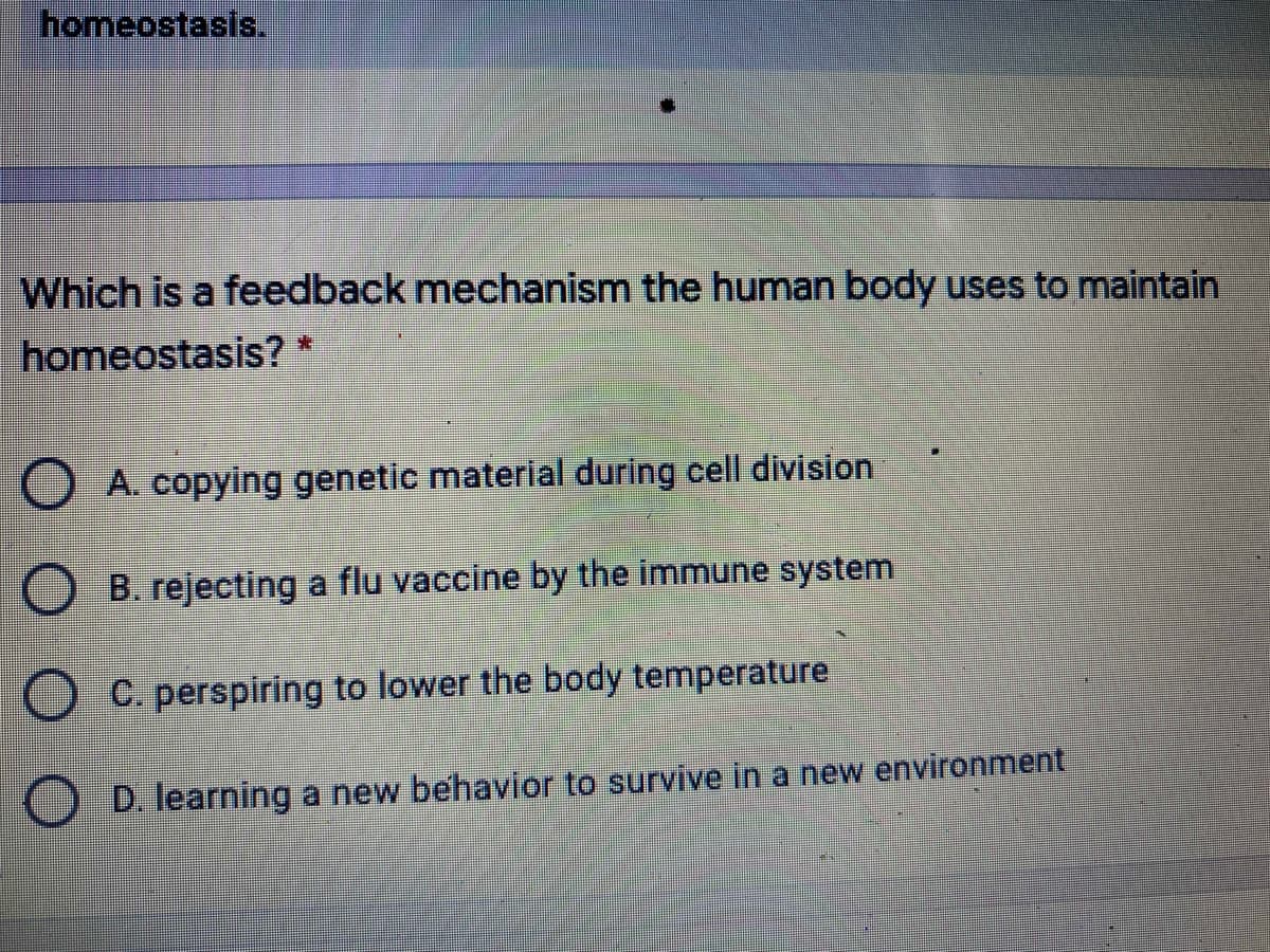 homeostasis.
Which is a feedback mechanism the human body uses to maintain
homeostasis? *
A. copying genetic material during cell division
B. rejecting a flu vaccine by the immune system
C. perspiring to lower the body temperature
D. learning a new behavior to survive in a new environment
