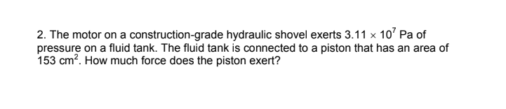 2. The motor on a construction-grade hydraulic shovel exerts 3.11 x 10' Pa of
pressure on a fluid tank. The fluid tank is connected to a piston that has an area of
153 cm?. How much force does the piston exert?
