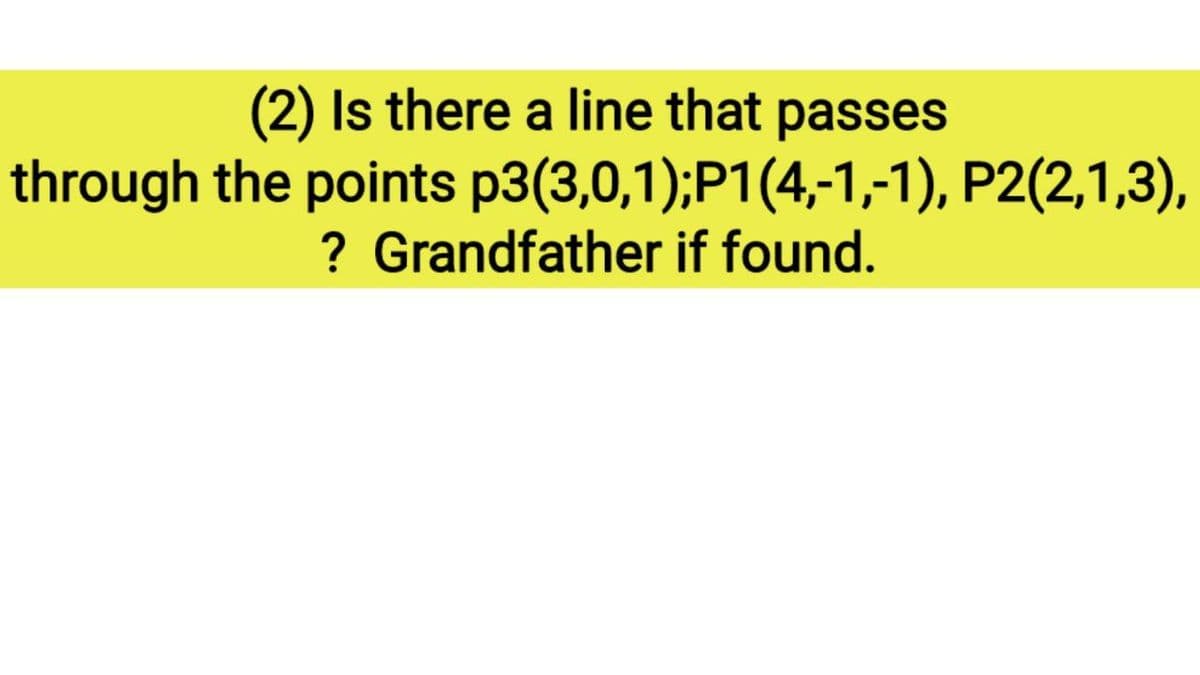 (2) Is there a line that passes
through the points p3(3,0,1);P1(4,-1,-1), P2(2,1,3),
? Grandfather if found.
