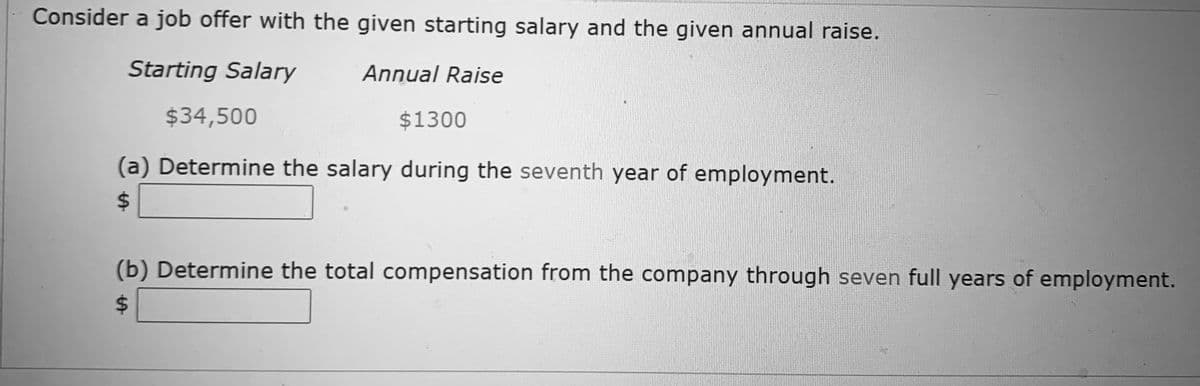Consider a job offer with the given starting salary and the given annual raise.
Starting Salary
Annual Raise
$34,500
$1300
(a) Determine the salary during the seventh year of employment.
24
(b) Determine the total compensation from the company through seven full years of employment.
24
