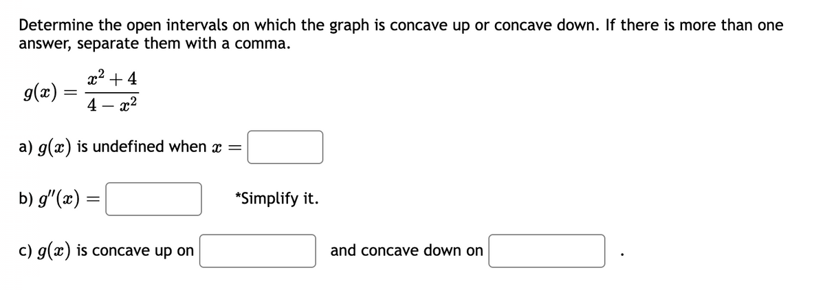 Determine the open intervals on which the graph is concave up or concave down. If there is more than one
answer, separate them with a comma.
g(x) =
x² + 4
4 x²
a) g(x) is undefined when x =
b) g'(x) =
c) g(x) is concave up on
*Simplify it.
and concave down on