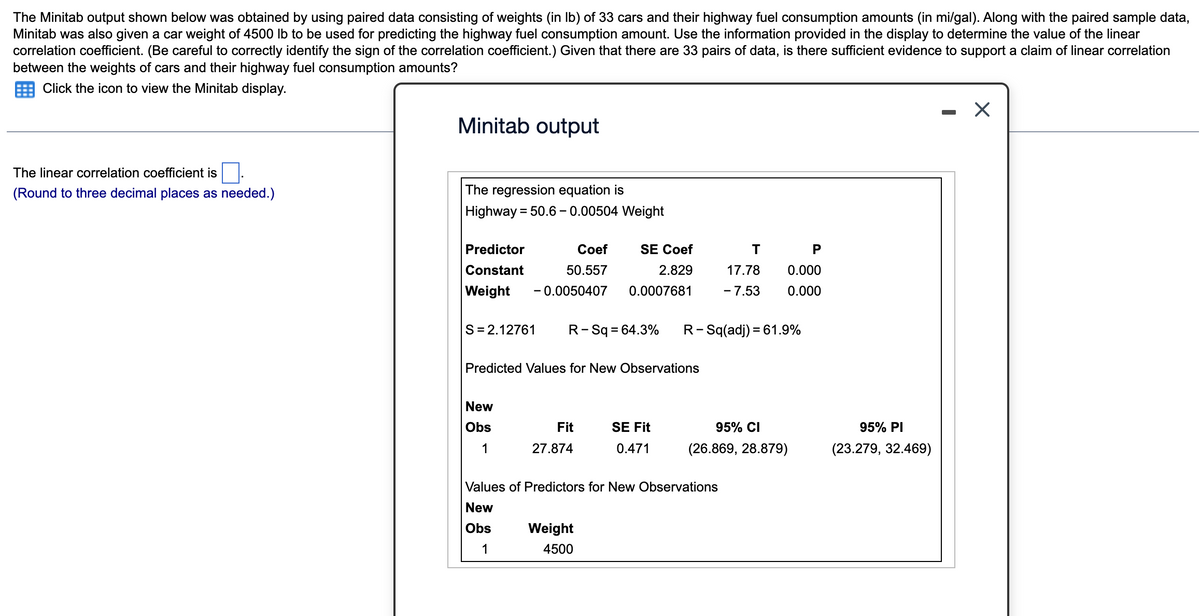 The Minitab output shown below was obtained by using paired data consisting of weights (in lb) of 33 cars and their highway fuel consumption amounts (in mi/gal). Along with the paired sample data,
Minitab was also given a car weight of 4500 lb to be used for predicting the highway fuel consumption amount. Use the information provided in the display to determine the value of the linear
correlation coefficient. (Be careful to correctly identify the sign of the correlation coefficient.) Given that there are 33 pairs of data, is there sufficient evidence to support a claim of linear correlation
between the weights of cars and their highway fuel consumption amounts?
Click the icon to view the Minitab display.
The linear correlation coefficient is
(Round to three decimal places as needed.)
Minitab output
The regression equation is
Highway = 50.6 -0.00504 Weight
Predictor
Coef
50.557
Weight -0.0050407 0.0007681
Constant
S=2.12761 R-Sq = 64.3%
New
Obs
1
SE Coef
2.829
Predicted Values for New Observations
Fit
27.874
Weight
4500
SE Fit
0.471
R-Sq(adj) = 61.9%
T
17.78
P
0.000
- 7.53 0.000
Values of Predictors for New Observations
New
Obs
1
95% CI
(26.869, 28.879)
95% PI
(23.279, 32.469)
X