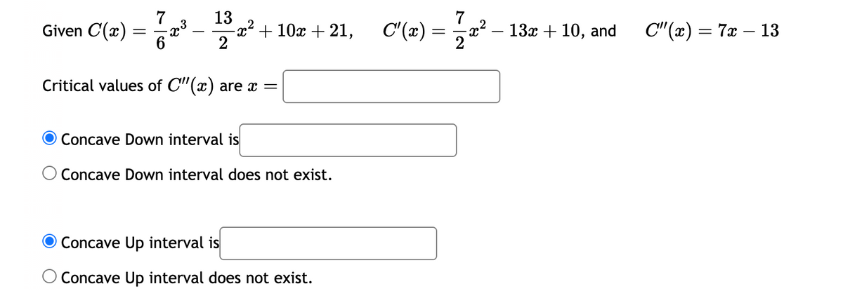 7
Given C(x) = 2³
3
6
13
2
X
+ 10x + 21,
Critical values of C"(x) are x =
O Concave Down interval is
O Concave Down interval does not exist.
Concave Up interval is
O Concave Up interval does not exist.
C'(x)= -x² − 13x + 10, and
17722²
=
C"(x) = 7x - 13