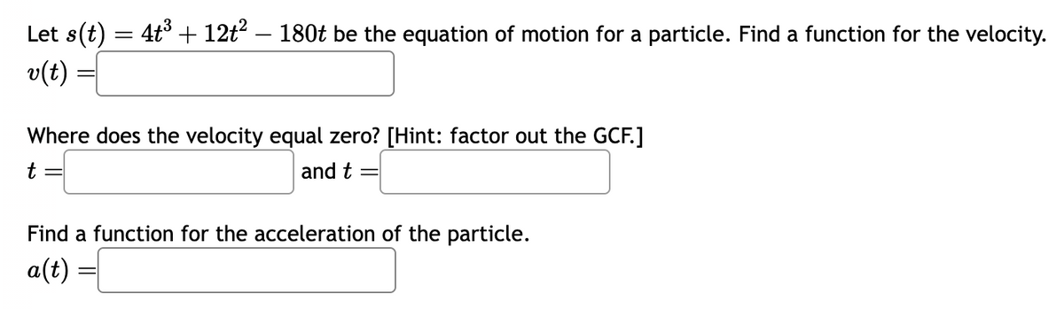 Let s(t) = 4t³ + 12t² – 180t be the equation of motion for a particle. Find a function for the velocity.
v(t)
Where does the velocity equal zero? [Hint: factor out the GCF.]
t =
and t =
Find a function for the acceleration of the particle.
a(t)