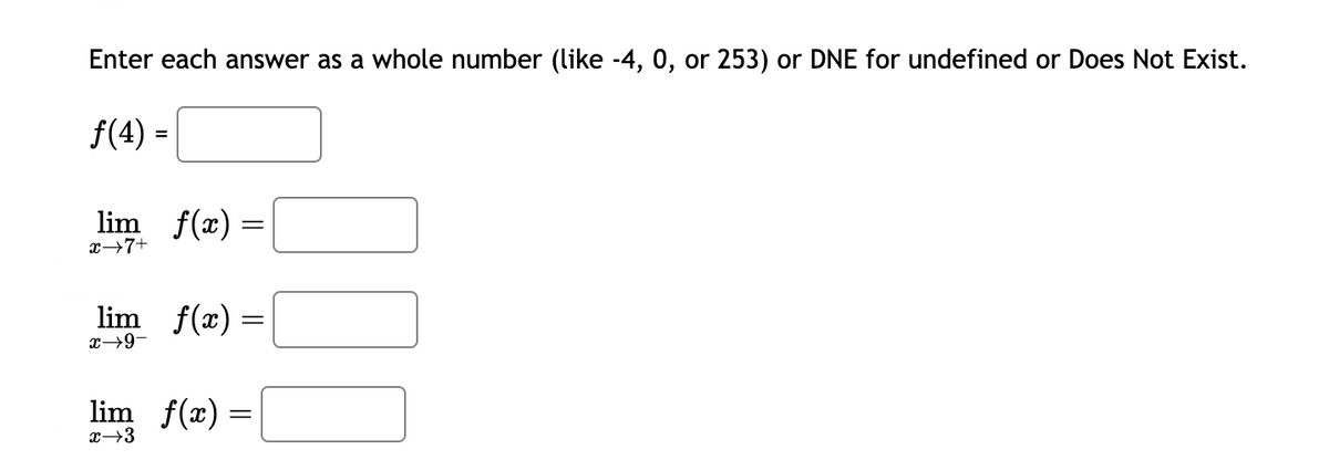 Enter each answer as a whole number (like -4, 0, or 253) or DNE for undefined or Does Not Exist.
f(4) =
lim f(x) =
x→7+
lim_ f(x) =
x→9-
lim_f(x) =
=
x →3