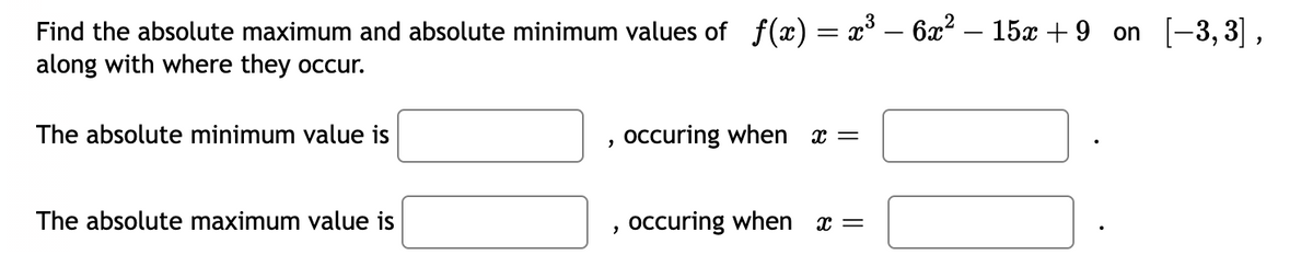 Find the absolute maximum and absolute minimum values of ƒ(x) = x³ – 6x² – 15x+9 on [−3,3],
along with where they occur.
The absolute minimum value is
The absolute maximum value is
2
2
occuring when x =
occuring when
X =