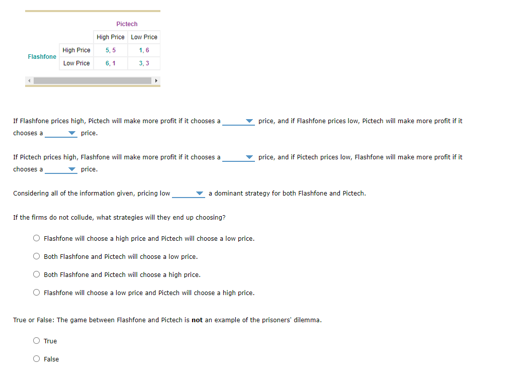 Pictech
High Price Low Price
High Price
5, 5
1, 6
Flashfone
Low Price
6, 1
3, 3
If Flashfone prices high, Pictech will make more profit if it chooses a
v price, and if Flashfone prices low, Pictech will make more profit if it
chooses a
v price.
If Pictech prices high, Flashfone will make more profit if it chooses a
price, and if Pictech prices low, Flashfone will make more profit if it
chooses a
price.
Considering all of the information given, pricing low
v a dominant strategy for both Flashfone and Pictech.
If the firms do not collude, what strategies will they end up choosing?
O Flashfone will choose a high price and Pictech will choose a low price.
Both Flashfone and Pictech will choose a low price.
Both Flashfone and Pictech will choose a high price.
Flashfone will choose a low price and Pictech will choose a high price.
True or False: The game between Flashfone and Pictech is not an example of the prisoners' dilemma.
O True
O False
