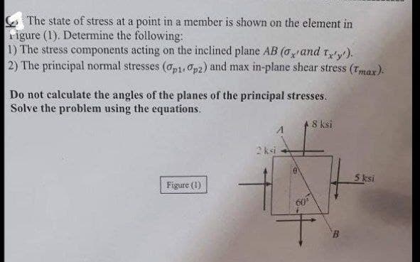 The state of stress at a point in a member is shown on the element in
Figure (1). Determine the following:
1) The stress components acting on the inclined plane AB (and tx'y').
2) The principal normal stresses (op1. Op2) and max in-plane shear stress (Tmax).
Do not calculate the angles of the planes of the principal stresses.
Solve the problem using the equations.
8 ksi
A
Figure (1)
2 ksi
e
60°
5 ksi