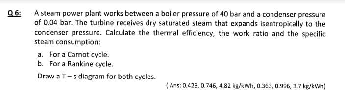 Q6:
A steam power plant works between a boiler pressure of 40 bar and a condenser pressure
of 0.04 bar. The turbine receives dry saturated steam that expands isentropically to the
condenser pressure. Calculate the thermal efficiency, the work ratio and the specific
steam consumption:
a. For a Carnot cycle.
b. For a Rankine cycle.
Draw a T-s diagram for both cycles.
(Ans: 0.423, 0.746, 4.82 kg/kWh, 0.363, 0.996, 3.7 kg/kWh)